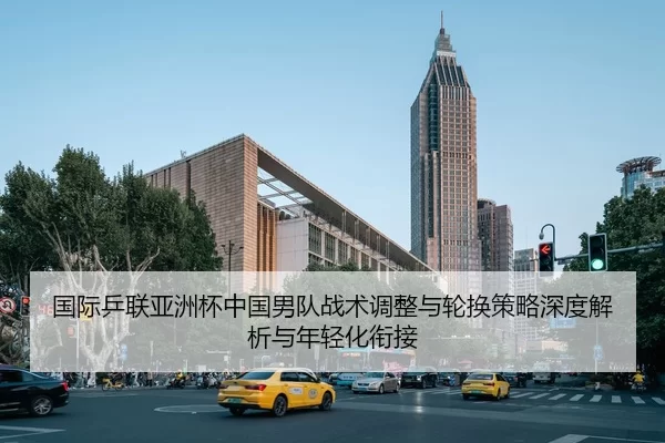国际乒联亚洲杯中国男队战术调整与轮换策略深度解析与年轻化衔接